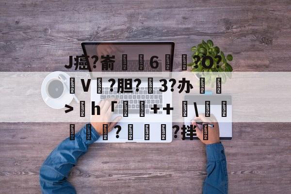 开云体育官网-关于J癌?嵛賴唭6?O?V扙?胆?3?办苿>h「砆+＋蕌\滖礍誕?穛?拌虙的信息-开云体育官网